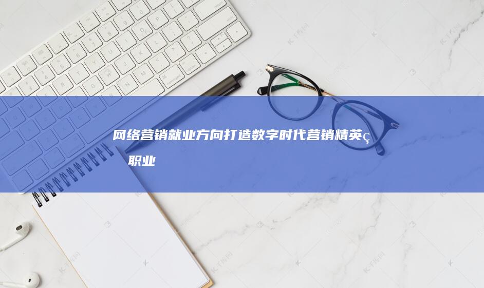 网络营销就业方向：打造数字时代营销精英的职业生涯